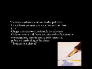 “ Penetra surdamente no reino das palavras.  Lá estão os poemas que esperam ser escritos.  (...) Chega mais perto e contempla as palavras. Cada uma tem mil faces secretas sob a face neutra e te pergunta, sem interesse pela resposta, pobre ou terrível, que lhe deres: "Trouxeste a chave?"  
