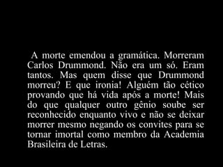 A morte emendou a gramática. Morreram Carlos Drummond. Não era um só. Eram tantos. Mas quem disse que Drummond morreu? E que ironia! Alguém tão cético provando que há vida após a morte! Mais do que qualquer outro gênio soube ser reconhecido enquanto vivo e não se deixar morrer mesmo negando os convites para se tornar imortal como membro da Academia Brasileira de Letras.  