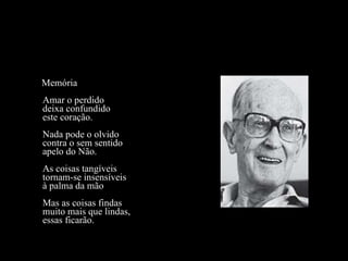 Memória Amar o perdido deixa confundido este coração. Nada pode o olvido contra o sem sentido apelo do Não. As coisas tangíveis tornam-se insensíveis à palma da mão Mas as coisas findas muito mais que lindas, essas ficarão. 