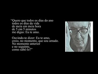 “ Quero que todos os dias do ano todos os dias da vida de meia em meia hora de 5 em 5 minutos me digas: Eu te amo. Ouvindo-te dizer: Eu te amo, creio, no momento, que sou amado. No momento anterior e no seguinte, como sabê-lo?” 