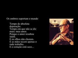 Os ombros suportam o mundo Tempo de absoluta depuração. Tempo em que não se diz mais: meu amor. Porque o amor resultou inútil. E os olhos não choram. E as mãos tecem apenas o rude trabalho. E o coração está seco... 