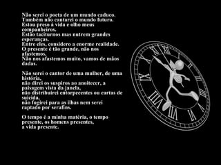 Não serei o poeta de um mundo caduco. Também não cantarei o mundo futuro. Estou preso à vida e olho meus companheiros. Estão taciturnos mas nutrem grandes esperanças. Entre eles, considero a enorme realidade. O presente é tão grande, não nos afastemos. Não nos afastemos muito, vamos de mãos dadas. Não serei o cantor de uma mulher, de uma história, não direi os suspiros ao anoitecer, a paisagem vista da janela, não distribuirei entorpecentes ou cartas de suicida, não fugirei para as ilhas nem serei raptado por serafins. O tempo é a minha matéria, o tempo presente, os homens presentes, a vida presente. 