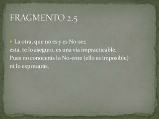  La otra, que no es y es No-ser,
ésta, te lo aseguro, es una vía impracticable.
Pues no conocerás lo No-ente (ello es imposible)
ni lo expresarás.
 