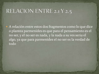  A relación entre estos dos fragmentos como lo que dice
 o plantea parmenides es que para el pensamiento es el
 no ser, y el no ser es nada, y la nada a su ves seria el
 algo, ya que para parmenides el no ser es la verdad de
 todo
 