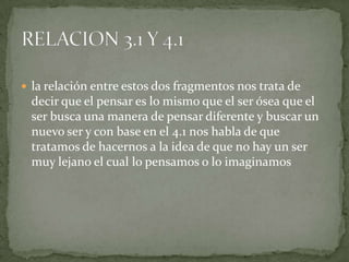  la relación entre estos dos fragmentos nos trata de
 decir que el pensar es lo mismo que el ser ósea que el
 ser busca una manera de pensar diferente y buscar un
 nuevo ser y con base en el 4.1 nos habla de que
 tratamos de hacernos a la idea de que no hay un ser
 muy lejano el cual lo pensamos o lo imaginamos
 