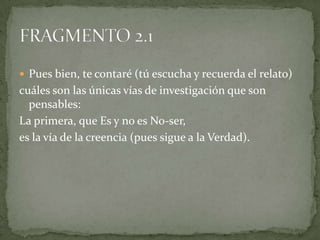  Pues bien, te contaré (tú escucha y recuerda el relato)
cuáles son las únicas vías de investigación que son
  pensables:
La primera, que Es y no es No-ser,
es la vía de la creencia (pues sigue a la Verdad).
 