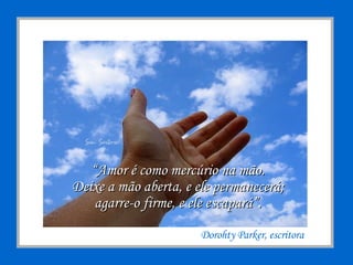 “ Amor é como mercúrio na mão. Deixe a mão aberta, e ele permanecerá; agarre-o firme, e ele escapará”. Dorohty Parker, escritora  