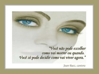 “ Você não pode escolher como vai morrer ou quando.  Você só pode decidir como vai viver agora.” Joan Baez, cantora 