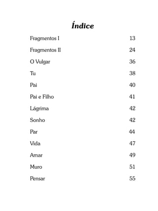 Índice
Fragmentos I             13

Fragmentos II            24

O Vulgar                 36

Tu                       38

Pai                      40

Pai e Filho              41

Lágrima                  42

Sonho                    42

Par                      44

Vida                     47

Amar                     49

Muro                     51

Pensar                   55
 