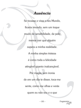 Ausência
Se tocasse e visse o teu Mundo,

ficaria imundo, sem um toque

mudo de sensibilidade, de pelo

    menos crer que alguém

  supera a minha realidade.

   A minha simples tristeza

   é como toda a felicidade

 atingível quanto inalcançável.

    Por magia, sem ironia

de em um dia te disser, toca-me

 sente, como me olhas e verás

   quem eu não sou e o que


             – 101 -              Fragmentos
 
