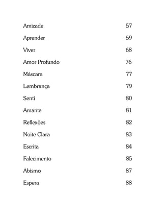 Amizade         57

Aprender        59

Viver           68

Amor Profundo   76

Máscara         77

Lembrança       79

Senti           80

Amante          81

Reflexões       82

Noite Clara     83

Escrita         84

Falecimento     85

Abismo          87

Espera          88
 