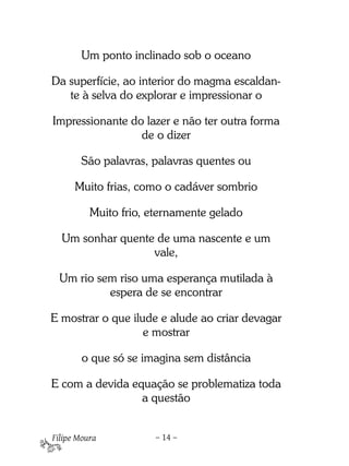 Um ponto inclinado sob o oceano

Da superfície, ao interior do magma escaldan-
   te à selva do explorar e impressionar o

Impressionante do lazer e não ter outra forma
                 de o dizer

       São palavras, palavras quentes ou

      Muito frias, como o cadáver sombrio

          Muito frio, eternamente gelado

  Um sonhar quente de uma nascente e um
                  vale,

  Um rio sem riso uma esperança mutilada à
           espera de se encontrar

E mostrar o que ilude e alude ao criar devagar
                   e mostrar

        o que só se imagina sem distância

E com a devida equação se problematiza toda
                 a questão


Filipe Moura          – 14 –
 