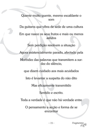 Quente muito quente, mesmo escaldante o
                  som

Da guitarra que vibra de sede de uma cultura

Em que nasce os seus frutos e mais ou menos
                  astutos

     Sem perdição resolvem a situação

Agora existencialmente parado, afectado pela

Morbidez das palavras que transmitem a sur-
              dez do silêncio,

   que dizem cuidado aos mais acuidados

    Isto é levantar a suspeita do não dito

        Mas eficazmente transmitido

              Sentido e escrito.

Toda a verdade é que não há verdade entre

   O pensamento a acção e forma de se
              encontrar


                    – 15 -            Fragmentos
 