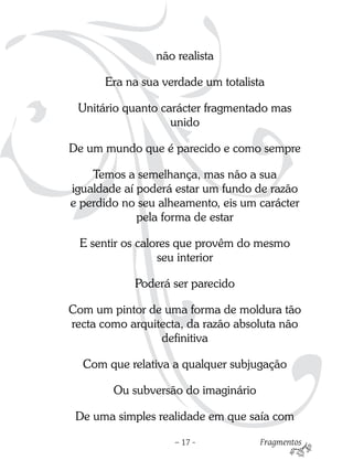 não realista

      Era na sua verdade um totalista

 Unitário quanto carácter fragmentado mas
                   unido

De um mundo que é parecido e como sempre

    Temos a semelhança, mas não a sua
igualdade aí poderá estar um fundo de razão
e perdido no seu alheamento, eis um carácter
             pela forma de estar

  E sentir os calores que provêm do mesmo
                  seu interior

            Poderá ser parecido

Com um pintor de uma forma de moldura tão
recta como arquitecta, da razão absoluta não
                 definitiva

  Com que relativa a qualquer subjugação

        Ou subversão do imaginário

 De uma simples realidade em que saía com

                    – 17 -           Fragmentos
 