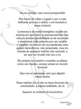 Via-se vencido, mas nunca arrependido

 Pois havia de voltar a nascer e ser o mais
 brilhante pois era o único, o sol manterá a
               nossa vivência

 Luminosa e de modo energético se põe em
marcha em que todos os pormenores são des-
critos à mínima sensibilidade só de acontecer
 e memorizar cada palavra com seu sentido
e mantido no silêncio da sua paciência, uma
escura clarividência, não projectada, mas mi-
 norada de qualquer instinto não racional, o
       ser que me invade não sou o eu

 Ele próprio se constrói e mantêm os pilares
 como um Aquiles, sempre actual no mundo
                  ficcional

   Que nos se apresenta, sem que alguém
               esteja atenta

Esses espiões do eu são os meus louvores da
   notoriedade, a áspera realidade, de só

     Aquecer os motores da locomotiva


                    – 19 -           Fragmentos
 
