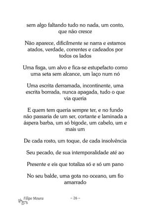 sem algo faltando tudo no nada, um conto,
               que não cresce

Não aparece, dificilmente se narra e estamos
 atados, verdade, correntes e cadeados por
              todos os lados

Uma fisga, um alvo e fica-se estupefacto como
  uma seta sem alcance, um laço num nó

 Uma escrita derramada, incontinente, uma
 escrita borrada, nunca apagada, tudo o que
                   via queria

  E quem tem queria sempre ter, e no fundo
não passaria de um ser, cortante e laminada a
áspera barba, um só bigode, um cabelo, um e
                  mais um

De cada rosto, um toque, de cada insolvência

 Seu pecado, de sua intemporalidade até ao

  Presente e eis que totaliza só e só um pano

  No seu balde, uma gota no oceano, um fio
                 amarrado

Filipe Moura         – 26 –
 