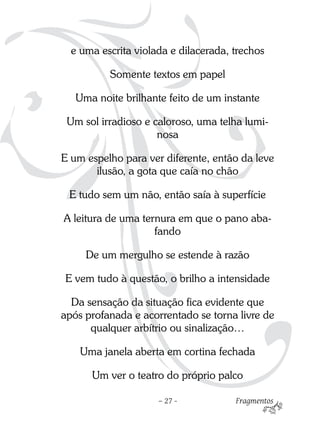 e uma escrita violada e dilacerada, trechos

          Somente textos em papel

   Uma noite brilhante feito de um instante

 Um sol irradioso e caloroso, uma telha lumi-
                     nosa

E um espelho para ver diferente, então da leve
       ilusão, a gota que caía no chão

 E tudo sem um não, então saía à superfície

A leitura de uma ternura em que o pano aba-
                    fando

     De um mergulho se estende à razão

E vem tudo à questão, o brilho a intensidade

  Da sensação da situação fica evidente que
após profanada e acorrentado se torna livre de
      qualquer arbítrio ou sinalização…

    Uma janela aberta em cortina fechada

      Um ver o teatro do próprio palco

                     – 27 -           Fragmentos
 