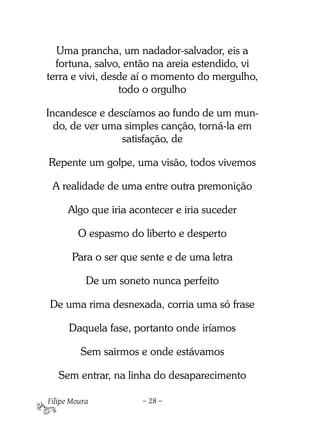 Uma prancha, um nadador-salvador, eis a
  fortuna, salvo, então na areia estendido, vi
terra e vivi, desde aí o momento do mergulho,
                 todo o orgulho

Incandesce e descíamos ao fundo de um mun-
  do, de ver uma simples canção, torná-la em
                satisfação, de

Repente um golpe, uma visão, todos vivemos

 A realidade de uma entre outra premonição

      Algo que iria acontecer e iria suceder

         O espasmo do liberto e desperto

       Para o ser que sente e de uma letra

           De um soneto nunca perfeito

De uma rima desnexada, corria uma só frase

      Daquela fase, portanto onde iríamos

         Sem sairmos e onde estávamos

   Sem entrar, na linha do desaparecimento

Filipe Moura          – 28 –
 