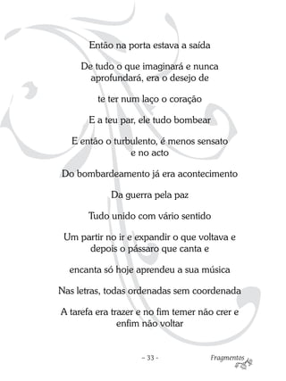 Então na porta estava a saída

     De tudo o que imaginará e nunca
       aprofundará, era o desejo de

         te ter num laço o coração

       E a teu par, ele tudo bombear

   E então o turbulento, é menos sensato
                 e no acto

Do bombardeamento já era acontecimento

            Da guerra pela paz

       Tudo unido com vário sentido

 Um partir no ir e expandir o que voltava e
      depois o pássaro que canta e

  encanta só hoje aprendeu a sua música

Nas letras, todas ordenadas sem coordenada

A tarefa era trazer e no fim temer não crer e
               enfim não voltar


                    – 33 -             Fragmentos
 