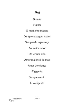 Pai
                      Num ai

                      Fui pai

                O momento mágico

               Da aprendizagem maior

                Sempre de esperança

                  Ao maior amor

                  De ter um filho

               Amor maior só de mãe

                  Amor de criança

                     É gigante

                   Sempre atento

                    E inteligente




Filipe Moura            – 40 –
 
