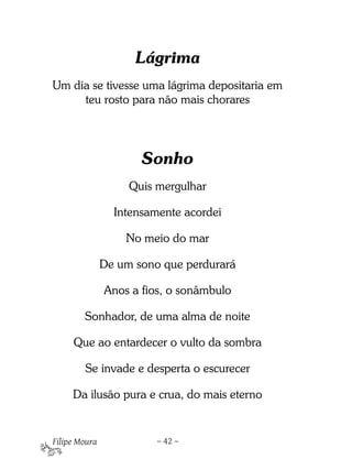Lágrima
Um dia se tivesse uma lágrima depositaria em
     teu rosto para não mais chorares




                      Sonho 
                    Quis mergulhar

                 Intensamente acordei

                   No meio do mar

               De um sono que perdurará

               Anos a fios, o sonâmbulo

        Sonhador, de uma alma de noite

     Que ao entardecer o vulto da sombra

        Se invade e desperta o escurecer

     Da ilusão pura e crua, do mais eterno


Filipe Moura             – 42 –
 