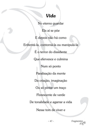 Vida
          No eterno guardar

             Ela aí se põe

        E depois não há como

Enfrentá-la, contorná-la ou manipulá-la

       É o terror do dissidente

       Que efervesce e culmina

            Num só ponto

        Paralisação da mente

       Da criação, imaginação

        Ou só pintar um traço

         Florescente de verde

    De tonalidade e agarrar a vida

         Nesse tom de viver e


                 – 47 -           Fragmentos
 