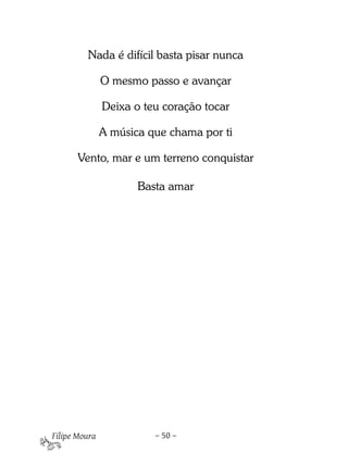 Nada é difícil basta pisar nunca

               O mesmo passo e avançar

               Deixa o teu coração tocar

               A música que chama por ti

       Vento, mar e um terreno conquistar

                      Basta amar

 




Filipe Moura             – 50 –
 