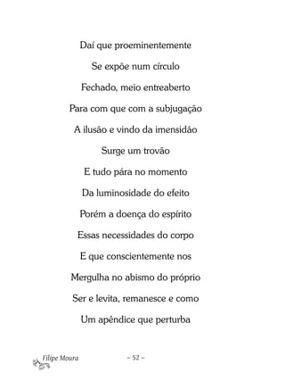 Daí que proeminentemente

                 Se expõe num círculo

               Fechado, meio entreaberto

         Para com que com a subjugação

          A ilusão e vindo da imensidão

                    Surge um trovão

               E tudo pára no momento

               Da luminosidade do efeito

               Porém a doença do espírito

           Essas necessidades do corpo

               E que conscientemente nos

         Mergulha no abismo do próprio

          Ser e levita, remanesce e como

               Um apêndice que perturba


Filipe Moura             – 52 –
 