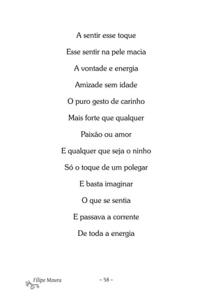 A sentir esse toque

               Esse sentir na pele macia

                 A vontade e energia

                  Amizade sem idade

               O puro gesto de carinho

                Mais forte que qualquer

                   Paixão ou amor

           E qualquer que seja o ninho

               Só o toque de um polegar

                   E basta imaginar

                    O que se sentia

                 E passava a corrente

                  De toda a energia

 


Filipe Moura             – 58 –
 