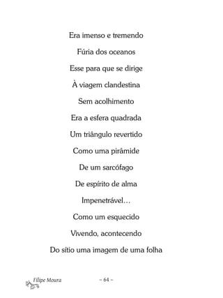 Era imenso e tremendo

                 Fúria dos oceanos

               Esse para que se dirige

               À viagem clandestina

                 Sem acolhimento

               Era a esfera quadrada

               Um triângulo revertido

                Como uma pirâmide

                 De um sarcófago

                De espírito de alma

                  Impenetrável…

                Como um esquecido

               Vivendo, acontecendo

       Do sítio uma imagem de uma folha


Filipe Moura            – 64 –
 