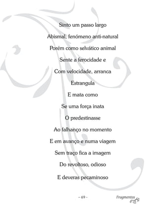 Sinto um passo largo

Abismal, fenómeno anti-natural

 Porém como selvático animal

     Sente a ferocidade e

  Com velocidade, arranca

         Estrangula

        E mata como

      Se uma força inata

       O predestinasse

  Ao falhanço no momento

 E em avanço e numa viagem

   Sem traço fica a imagem

     Do revoltoso, odioso

    E deveras pecaminoso


             – 69 -            Fragmentos
 