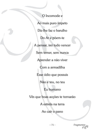 O Incomode e

     Ao mais puro ímpeto

     Diz-lhe faz o barulho

       Do Ar e põem-te

   A pensar, irei tudo vencer

    Sem temer, sem nunca

     Aprender a não viver

       Com a armadilha

     Esse ódio que possuis

       Não é teu, no teu

         Eu humano

Vês que boas acções te tornarão

       A estrela na terra

        Ao cair o pano


             – 71 -             Fragmentos
 