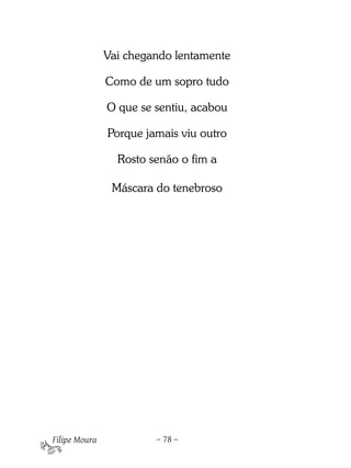 Vai chegando lentamente

               Como de um sopro tudo

               O que se sentiu, acabou

               Porque jamais viu outro

                 Rosto senão o fim a

                Máscara do tenebroso

 

 

 




Filipe Moura            – 78 –
 
