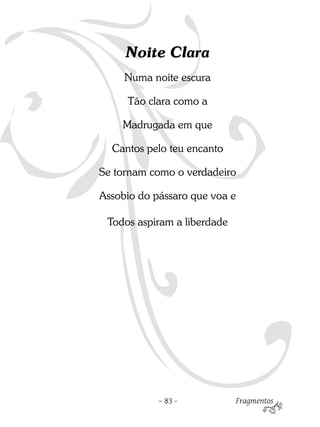 Noite Clara
     Numa noite escura

     Tão clara como a

    Madrugada em que

  Cantos pelo teu encanto

Se tornam como o verdadeiro

Assobio do pássaro que voa e

 Todos aspiram a liberdade




            – 83 -           Fragmentos
 
