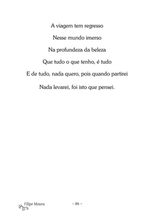 A viagem tem regresso

                Nesse mundo imerso

               Na profundeza da beleza

          Que tudo o que tenho, é tudo

 E de tudo, nada quero, pois quando partirei

        Nada levarei, foi isto que pensei.




Filipe Moura            – 86 –
 