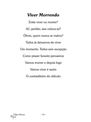 Viver Morrendo
                 Entre viver ou morrer?

               Ai!, perdão, isso coloca-se?

          Óbvio, quem nunca se matou?

               Todos já deixamos de viver

       Um momento. Todos sem excepção

         Como prazer funesto pensamos

               Vamos morrer e depois logo

                  Vamos viver é assim

               O contraditório do ridículo




Filipe Moura              – 96 –
 