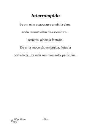 Interrompido
     Se em mim evaporasse a minha alma,

       nada restaria além de escombros...

               secretos, alheio à fantasia.

      De uma subversão emergida, flutua a

ociosidade...de mais um momento, particular...




Filipe Moura              – 98 –
 