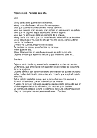 Fragmento X - Pedazos para ella.

Ven

Ven y calma esta guerra de sentimientos.
Ven y cura mis dolores, sácame de este agujero.
Ven, que cuando estabas todo era menos perfecto.
Ven, que tus ojos eran mi guía, eran mi faro en este océano sin salida.
Ven, que mi ceguera sigue dejándome caminar seguro.
Ven, que mi sonrisa es solo un elemento de lo impuro.
Ven y dame una mano que con las mías solo siento el frío de los años.
Ven y escucha por mi, que me ahogo y no me siento, para olvidar el
respiro de tus besos.
O mejor no vuelvas, mejor que no existas.
Se deshizo mi pensar y confundiste mi caminar.
Mejor quédate allá.
Mejor déjame morir en este humo espeso, en este humo gris.
Déjame olvidar que algún día te tuve y que fuiste solo para mí...

Farolero

Déjame ser tu farolero y encender la luna en tus noches de desvelo.
Un farolero, que enfrentaría con gusto la fiera oscuridad de tu camino
lleno de agujeros.
Déjame caminar con solo mi antorcha encendida y de puerta en puerta
saber cual es la indicada para entrar a tu corazón y al suspirador de tu
alma fría.
Sal al balcón hasta las nueve, que la luz de tus ojos me ayudará a
iluminar las sombras que en la oscuridad se mueven.
A veces no te veo y te busco, apagando cada estrella pensando que en
el cielo esperas la luz de mi camino, sin razones y sin destino.
En la mañana apagaré la luna y encenderé tu sol, la compañía para el
día y mi carta para que empecemos el amor... Farolero.
 
