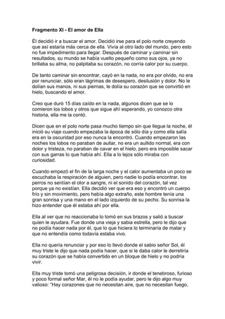 Fragmento XI - El amor de Ella

Él decidió ir a buscar el amor. Decidió irse para el polo norte creyendo
que así estaría más cerca de ella. Vivía al otro lado del mundo, pero esto
no fue impedimento para llegar. Después de caminar y caminar sin
resultados, su mundo se había vuelto pequeño como sus ojos, ya no
brillaba su alma, no palpitaba su corazón, no corría calor por su cuerpo.

De tanto caminar sin encontrar, cayó en la nada, no era por olvido, no era
por renunciar, sólo eran lágrimas de desespero, desilusión y dolor. No le
dolían sus manos, ni sus piernas, le dolía su corazón que se convirtió en
hielo, buscando el amor.

Creo que duró 15 días caído en la nada, algunos dicen que se lo
comieron los lobos y otros que sigue ahí esperando, yo conozco otra
historia, ella me la contó.

Dicen que en el polo norte pasa mucho tiempo sin que llegue la noche, él
inició su viaje cuando empezaba la época de sólo día y como ella salía
era en la oscuridad por eso nunca la encontró. Cuando empezaron las
noches los lobos no paraban de aullar, no era un aullido normal, era con
dolor y tristeza, no paraban de cavar en el hielo, pero era imposible sacar
con sus garras lo que había ahí. Ella a lo lejos sólo miraba con
curiosidad.

Cuando empezó el fin de la larga noche y el calor aumentaba un poco se
escuchaba la respiración de alguien, pero nadie lo podía encontrar, los
perros no sentían el olor a sangre, ni el sonido del corazón, tal vez
porque ya no existían. Ella decidió ver que era eso y encontró un cuerpo
frío y sin movimiento, pero había algo extraño, este hombre tenía una
gran sonrisa y una mano en el lado izquierdo de su pecho. Su sonrisa la
hizo entender que él estaba ahí por ella.

Ella al ver que no reaccionaba lo tomó en sus brazos y salió a buscar
quien le ayudara. Fue donde una vieja y sabia estrella, pero le dijo que
no podía hacer nada por él, que lo que hiciera lo terminaría de matar y
que no entendía como todavía estaba vivo.

Ella no quería renunciar y por eso lo llevó donde el sabio señor Sol, él
muy triste le dijo que nada podía hacer, que si le daba calor le derretiría
su corazón que se había convertido en un bloque de hielo y no podría
vivir.

Ella muy triste tomó una peligrosa decisión, ir donde el tenebroso, furioso
y poco formal señor Mar, él no le podía ayudar, pero le dijo algo muy
valioso: “Hay corazones que no necesitan aire, que no necesitan fuego,
 