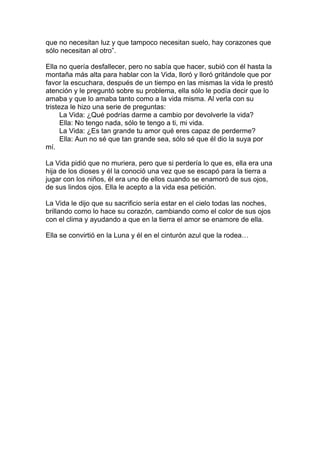 que no necesitan luz y que tampoco necesitan suelo, hay corazones que
sólo necesitan al otro”.

Ella no quería desfallecer, pero no sabía que hacer, subió con él hasta la
montaña más alta para hablar con la Vida, lloró y lloró gritándole que por
favor la escuchara, después de un tiempo en las mismas la vida le prestó
atención y le preguntó sobre su problema, ella sólo le podía decir que lo
amaba y que lo amaba tanto como a la vida misma. Al verla con su
tristeza le hizo una serie de preguntas:
      La Vida: ¿Qué podrías darme a cambio por devolverle la vida?
      Ella: No tengo nada, sólo te tengo a ti, mi vida.
      La Vida: ¿Es tan grande tu amor qué eres capaz de perderme?
      Ella: Aun no sé que tan grande sea, sólo sé que él dio la suya por
mí.

La Vida pidió que no muriera, pero que si perdería lo que es, ella era una
hija de los dioses y él la conoció una vez que se escapó para la tierra a
jugar con los niños, él era uno de ellos cuando se enamoró de sus ojos,
de sus lindos ojos. Ella le acepto a la vida esa petición.

La Vida le dijo que su sacrificio sería estar en el cielo todas las noches,
brillando como lo hace su corazón, cambiando como el color de sus ojos
con el clima y ayudando a que en la tierra el amor se enamore de ella.

Ella se convirtió en la Luna y él en el cinturón azul que la rodea…
 