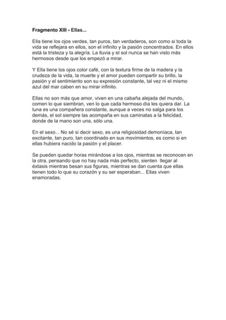 Fragmento XIII - Ellas...

Ella tiene los ojos verdes, tan puros, tan verdaderos, son como si toda la
vida se reflejara en ellos, son el infinito y la pasión concentrados. En ellos
está la tristeza y la alegría. La lluvia y el sol nunca se han visto más
hermosos desde que los empezó a mirar.

Y Ella tiene los ojos color café, con la textura firme de la madera y la
crudeza de la vida, la muerte y el amor pueden compartir su brillo, la
pasión y el sentimiento son su expresión constante, tal vez ni el mismo
azul del mar caben en su mirar infinito.

Ellas no son más que amor, viven en una cabaña alejada del mundo,
comen lo que siembran, ven lo que cada hermoso día les quiera dar. La
luna es una compañera constante, aunque a veces no salga para los
demás, el sol siempre las acompaña en sus caminatas a la felicidad,
donde de la mano son una, sólo una.

En el sexo... No sé si decir sexo, es una religiosidad demoníaca, tan
excitante, tan puro, tan coordinado en sus movimientos, es como si en
ellas hubiera nacido la pasión y el placer.

Se pueden quedar horas mirándose a los ojos, mientras se reconocen en
la otra, pensando que no hay nada más perfecto, sienten llegar al
éxtasis mientras besan sus figuras, mientras se dan cuenta que ellas
tienen todo lo que su corazón y su ser esperaban... Ellas viven
enamoradas.
 