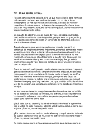 Fin - El que escribe la vida...

Pasaba por un camino solitario, diría yo que muy solitario, pero hermoso
naturalmente hermoso, era totalmente verde, con un olor a tierra
indescriptible tal vez algo nunca antes sentido. Se hacia de noche y
necesitaba donde amanecer, solo encontré una pequeña choza, lo de
choza es muy enserio, por fuera se veía sin riquezas, por lo contrario una
apariencia totalmente pobre.

En la parte de adentro se veían luces de velas, no había electricidad,
pero había un contraste poco imaginable, porque tenia un gran jardín, y
en la parte posterior de la choza un sembrado de diferentes alimentos,
era simplemente divino.

Toqué a la puerta para ver si me podían dar posada, me abrió un
personaje de imagen totalmente impactante, generaba demasiado miedo
y su olor era raro, olía a la tierra y al verde que había en el camino. Lo
saludé y le pedí que si me dejaba pasar la noche en su casa, no me
respondió, simplemente abrió totalmente la puerta y me dejó entrar, me
senté en un mueble viejo y feo, como su casa vieja y fea, yo estaba
totalmente asustado y por decencia trataba de poner una conversación,
pero no respondía.

Fue a su “cocina”, un fogón de… no lo sé creo que de madera o algo así,
generaba un humo diferente, simplemente no me ahogaba, no conozco
nada parecido, sirvió una bebida hirviendo, me la entregó y se sentó al
frente mío mientras me miraba a los ojos, pero yo no era capaz de
sostenerle su mirada, la bebida era simplemente deliciosa, me quito el
frio de mi cuerpo y sentí algo extraño, creo que también el frio de mi alma
y el de mi corazón, era tan relajante estar ahí. Él no paraba de mirarme a
los ojos.

Ya era tarde en la noche y seguíamos en la misma situación, mi bebida
no se acababa y tampoco se enfriaba, era extraño, decidí empezar una
conversación así no me respondiera, empecé a preguntarle muchas
cosas para ver si me decía algo:

¿Qué pasa con su cabello y su barba enredada? si desea le ayudo con
eso si usted no sabe motilarse, además usted huele a selva, a tierra, que
le pasa. ¡Pues no, no me respondió nada!

¿Por qué su mirada es tan fría, tan tenebrosa y por qué me mira tratando
de buscar secretos dentro de mi, usted no sabe que eso genera miedo?
¡Pues no, no me respondió nada!

Su rostro parece como si hace años no sonriera, pero también como si
 