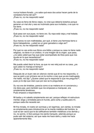 nunca hubiera llorado, ¿no sabe qué esos dos actos hacen parte de la
verdadera forma del ser?
¡Pues no, no me respondió nada!

Su casa es llena de libros viejos, no cree que debería botarlos porque
generan un mal olor y eso es incómodo para sus invitados, o es que no
los tiene.
¡Pues no, no me respondió nada!

Qué pasa con sus joyas, no tiene oro. Su ropa está vieja y mal tratada.
¡Pues no, no me respondió nada!

Sus manos no son maltratadas, por qué, si tiene una hermosa tierra o
tiene trabajadores, ¿usted es un gran ganadero o algo así?
¡Pues no, no me respondió nada!

Por qué no veo entre sus libros una biblia y porque su casa no tiene nada
religioso, no tiene ni un cristico, ni una imagen de la virgen, que pasa,
¿no sabe usted que hay que estar acompañado de Dios para que nos
ayude en lo que necesitamos?
¡Pues no, no me respondió nada!

Me puede usted decir la hora, es que no veo reloj acá en su casa, ¿es
qué usted no maneja el tiempo?
¡Pues no, no me respondió nada!

Después de un buen rato en silencio viendo que él no me respondía, vi
que se paró y por primera vez en la noche o creo que ya era madrugada,
me habló, me dijo "¿Quiere usted que le responda lo que me pregunto?",
pues yo le dije que claro que por eso se lo preguntaba.

Su voz era de tinieblas, parecía como si se metiera en mi conciencia y
me diera paz, pero también que me empezara a manipular, era
simplemente tenebroso.
Pues empezó a responderme:

Mi barba y mi cabello simplemente son así, porque reflejan mi estructura
mental, larga y enredada para el mundo, pero corta y suelta para mí,
porque cada día necesito ser.

Mi fría mirada, mi rostro sin sonrisas y sin lagrimas, son ciertas, la mirada
es simplemente para introducirme en la mente metálica del hombre, la
cual es tan vacía que le da calificativos también metálicos a los demás y
no, no sonrío, ni lloro porque me siento tranquilo, además porque ya
pude salir del sistema, así que nada me hace daño y nada me hace
aparentemente feliz.
 
