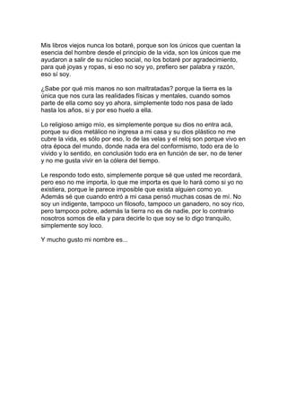 Mis libros viejos nunca los botaré, porque son los únicos que cuentan la
esencia del hombre desde el principio de la vida, son los únicos que me
ayudaron a salir de su núcleo social, no los botaré por agradecimiento,
para qué joyas y ropas, si eso no soy yo, prefiero ser palabra y razón,
eso sí soy.

¿Sabe por qué mis manos no son maltratadas? porque la tierra es la
única que nos cura las realidades físicas y mentales, cuando somos
parte de ella como soy yo ahora, simplemente todo nos pasa de lado
hasta los años, si y por eso huelo a ella.

Lo religioso amigo mío, es simplemente porque su dios no entra acá,
porque su dios metálico no ingresa a mi casa y su dios plástico no me
cubre la vida, es sólo por eso, lo de las velas y el reloj son porque vivo en
otra época del mundo, donde nada era del conformismo, todo era de lo
vivido y lo sentido, en conclusión todo era en función de ser, no de tener
y no me gusta vivir en la cólera del tiempo.

Le respondo todo esto, simplemente porque sé que usted me recordará,
pero eso no me importa, lo que me importa es que lo hará como si yo no
existiera, porque le parece imposible que exista alguien como yo.
Además sé que cuando entró a mi casa pensó muchas cosas de mí. No
soy un indigente, tampoco un filosofo, tampoco un ganadero, no soy rico,
pero tampoco pobre, además la tierra no es de nadie, por lo contrario
nosotros somos de ella y para decirle lo que soy se lo digo tranquilo,
simplemente soy loco.

Y mucho gusto mi nombre es...
 