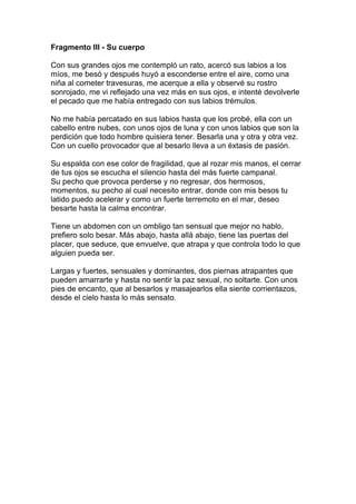 Fragmento III - Su cuerpo

Con sus grandes ojos me contempló un rato, acercó sus labios a los
míos, me besó y después huyó a esconderse entre el aire, como una
niña al cometer travesuras, me acerque a ella y observé su rostro
sonrojado, me vi reflejado una vez más en sus ojos, e intenté devolverle
el pecado que me había entregado con sus labios trémulos.

No me había percatado en sus labios hasta que los probé, ella con un
cabello entre nubes, con unos ojos de luna y con unos labios que son la
perdición que todo hombre quisiera tener. Besarla una y otra y otra vez.
Con un cuello provocador que al besarlo lleva a un éxtasis de pasión.

Su espalda con ese color de fragilidad, que al rozar mis manos, el cerrar
de tus ojos se escucha el silencio hasta del más fuerte campanal.
Su pecho que provoca perderse y no regresar, dos hermosos,
momentos, su pecho al cual necesito entrar, donde con mis besos tu
latido puedo acelerar y como un fuerte terremoto en el mar, deseo
besarte hasta la calma encontrar.

Tiene un abdomen con un ombligo tan sensual que mejor no hablo,
prefiero solo besar. Más abajo, hasta allá abajo, tiene las puertas del
placer, que seduce, que envuelve, que atrapa y que controla todo lo que
alguien pueda ser.

Largas y fuertes, sensuales y dominantes, dos piernas atrapantes que
pueden amarrarte y hasta no sentir la paz sexual, no soltarte. Con unos
pies de encanto, que al besarlos y masajearlos ella siente corrientazos,
desde el cielo hasta lo más sensato.
 