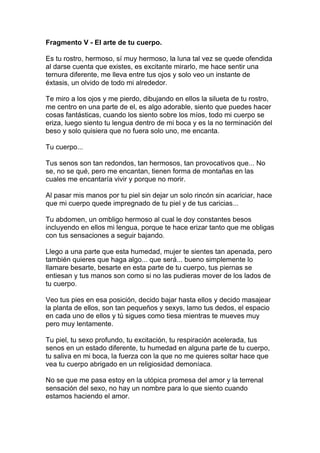 Fragmento V - El arte de tu cuerpo.

Es tu rostro, hermoso, sí muy hermoso, la luna tal vez se quede ofendida
al darse cuenta que existes, es excitante mirarlo, me hace sentir una
ternura diferente, me lleva entre tus ojos y solo veo un instante de
éxtasis, un olvido de todo mi alrededor.

Te miro a los ojos y me pierdo, dibujando en ellos la silueta de tu rostro,
me centro en una parte de el, es algo adorable, siento que puedes hacer
cosas fantásticas, cuando los siento sobre los míos, todo mi cuerpo se
eriza, luego siento tu lengua dentro de mi boca y es la no terminación del
beso y solo quisiera que no fuera solo uno, me encanta.

Tu cuerpo...

Tus senos son tan redondos, tan hermosos, tan provocativos que... No
se, no se qué, pero me encantan, tienen forma de montañas en las
cuales me encantaría vivir y porque no morir.

Al pasar mis manos por tu piel sin dejar un solo rincón sin acariciar, hace
que mi cuerpo quede impregnado de tu piel y de tus caricias...

Tu abdomen, un ombligo hermoso al cual le doy constantes besos
incluyendo en ellos mi lengua, porque te hace erizar tanto que me obligas
con tus sensaciones a seguir bajando.

Llego a una parte que esta humedad, mujer te sientes tan apenada, pero
también quieres que haga algo... que será... bueno simplemente lo
llamare besarte, besarte en esta parte de tu cuerpo, tus piernas se
entiesan y tus manos son como si no las pudieras mover de los lados de
tu cuerpo.

Veo tus pies en esa posición, decido bajar hasta ellos y decido masajear
la planta de ellos, son tan pequeños y sexys, lamo tus dedos, el espacio
en cada uno de ellos y tú sigues como tiesa mientras te mueves muy
pero muy lentamente.

Tu piel, tu sexo profundo, tu excitación, tu respiración acelerada, tus
senos en un estado diferente, tu humedad en alguna parte de tu cuerpo,
tu saliva en mi boca, la fuerza con la que no me quieres soltar hace que
vea tu cuerpo abrigado en un religiosidad demoníaca.

No se que me pasa estoy en la utópica promesa del amor y la terrenal
sensación del sexo, no hay un nombre para lo que siento cuando
estamos haciendo el amor.
 