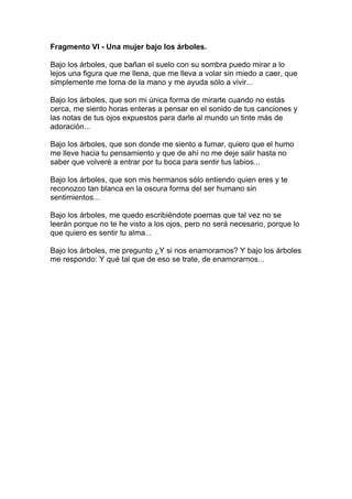 Fragmento VI - Una mujer bajo los árboles.

Bajo los árboles, que bañan el suelo con su sombra puedo mirar a lo
lejos una figura que me llena, que me lleva a volar sin miedo a caer, que
simplemente me toma de la mano y me ayuda sólo a vivir...

Bajo los árboles, que son mi única forma de mirarte cuando no estás
cerca, me siento horas enteras a pensar en el sonido de tus canciones y
las notas de tus ojos expuestos para darle al mundo un tinte más de
adoración...

Bajo los árboles, que son donde me siento a fumar, quiero que el humo
me lleve hacia tu pensamiento y que de ahí no me deje salir hasta no
saber que volveré a entrar por tu boca para sentir tus labios...

Bajo los árboles, que son mis hermanos sólo entiendo quien eres y te
reconozco tan blanca en la oscura forma del ser humano sin
sentimientos...

Bajo los árboles, me quedo escribiéndote poemas que tal vez no se
leerán porque no te he visto a los ojos, pero no será necesario, porque lo
que quiero es sentir tu alma...

Bajo los árboles, me pregunto ¿Y si nos enamoramos? Y bajo los árboles
me respondo: Y qué tal que de eso se trate, de enamorarnos...
 
