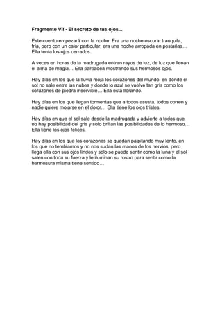 Fragmento VII - El secreto de tus ojos...

Este cuento empezará con la noche: Era una noche oscura, tranquila,
fría, pero con un calor particular, era una noche arropada en pestañas…
Ella tenía los ojos cerrados.

A veces en horas de la madrugada entran rayos de luz, de luz que llenan
el alma de magia… Ella parpadea mostrando sus hermosos ojos.

Hay días en los que la lluvia moja los corazones del mundo, en donde el
sol no sale entre las nubes y donde lo azul se vuelve tan gris como los
corazones de piedra inservible… Ella está llorando.

Hay días en los que llegan tormentas que a todos asusta, todos corren y
nadie quiere mojarse en el dolor… Ella tiene los ojos tristes.

Hay días en que el sol sale desde la madrugada y advierte a todos que
no hay posibilidad del gris y solo brillan las posibilidades de lo hermoso…
Ella tiene los ojos felices.

Hay días en los que los corazones se quedan palpitando muy lento, en
los que no temblamos y no nos sudan las manos de los nervios, pero
llega ella con sus ojos lindos y solo se puede sentir como la luna y el sol
salen con toda su fuerza y le iluminan su rostro para sentir como la
hermosura misma tiene sentido…
 