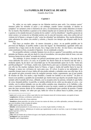 LA FAMILIA DE PASCUAL DUARTE
Camilo José Cela
Capítulo 1
Yo, señor, no soy malo, aunque no me faltarían motivos para serlo. Los mismos cueros1
tenemos todos los mortales al nacer y sin embargo, cuando vamos creciendo, el destino se
complace2
en variarnos como si fuésemos de cera y en destinarnos por sendas diferentes al mismo
fin: la muerte. Hay hombres a quienes se les ordena marchar por el camino de las flores, y hombres
a quienes se les manda tirar por el camino de los cardos3
y de las chumberas4
. Aquellos gozan de un5
mirar sereno y al aroma de su felicidad sonríen con la cara del inocente; estos otros sufren del sol
violento de la llanura y arrugan el ceño5
como las alimañas6
por defenderse. Hay mucha diferencia
entre adornarse las carnes con arrebol y colonia, y hacerlo con tatuajes que después nadie ha de
borrar ya.
Nací hace ya muchos años –lo menos cincuenta y cinco– en un pueblo perdido por la10
provincia de Badajoz; el pueblo estaba a unas dos leguas7
de Almendralejo, agachado sobre una
carretera lisa y larga como un día sin pan, lisa y larga como los días –de una lisura y una largura
como usted para su bien, no puede ni figurarse– de un condenado a muerte.
Era un pueblo caliente y soleado, bastante rico en olivos y guarros8
(con perdón), con las casas
pintadas tan blancas, que aún me duele la vista al recordarlas, con una plaza toda de losas, con una15
hermosa fuente de tres caños9
en medio de la plaza.
Sin embargo, la pesca siempre me pareció pasatiempo poco de hombres, y las más de las
veces dedicaba mis ocios a la caza; en el pueblo me dieron fama de no hacerlo mal del todo y,
modestia aparte, he de decir con sinceridad que no iba descaminado quien me la dio. Tenía una
perrilla perdiguera10
-la Chispa-, medio ruin, medio bravía, pero que se entendía muy bien conmigo;20
con ella me iba muchas mañanas hasta la Charca, a legua y media del pueblo hacia la raya de
Portugal, y nunca nos volvíamos de vacío para casa. Al volver, la perra se me adelantaba y me
esperaba siempre junto al cruce; había allí una piedra redonda y achatada como una silla baja, de la
que guardo tan grato recuerdo como de cualquier persona; mejor, seguramente, que el que guardo
de muchas de ellas. Era ancha y algo hundida y cuando me sentaba se me escurría11
un poco el25
trasero (con perdón) y quedaba tan acomodado que sentía tener que dejarla; me pasaba largos ratos
sentado sobre la piedra del cruce, silbando, con la escopeta entre las piernas, mirando lo que había
de verse, fumando pitillos. La perrilla, se sentaba enfrente de mí, sobre sus dos patas de atrás, y me
miraba, con la cabeza ladeada, con sus dos ojillos castaños muy despiertos; yo le hablaba y ella,
como si quisiese entenderme mejor, levantaba un poco las orejas; cuando me callaba aprovechaba30
para dar unas carreras detrás de los saltamontes, o simplemente para cambiar de postura: Cuando
me marchaba, siempre, sin saber por qué, había de volver la cabeza hacia la piedra, como para
1
cuero: piel, en este caso se refiere a que todos los seres humanos nacen de la misma manera, son iguales al nacer.
2
complacerse: disfrutar, se deleitarse, sentir placer en.
3
cardo: planta de tallo alto y hojas espinosas.
4
chumbera: planta parecida a un cactus, de unos tres metros de altura, con tallos aplastados, carnosos, formados por
una serie de paletas ovales erizadas de espinas.
5
ceño: espacio que hay entre las cejas.
6
alimaña: animal perjudicial a la caza menor; p. ej., la zorra, el gato montés, el milano, etc.
7
legua: medida itineraria, definida por el camino que regularmente se anda en una hora, y que en el antiguo sistema
español equivale a 5572,7 m.
8
guarro: cerdo.
9
caño: tubo por donde sale un chorro de agua u otro líquido, principalmente el de una fuente.
10
perdiguera: que caza perdices.
11
escurrir: caer o desprenderse.
 