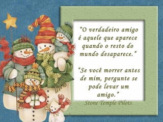 “ O verdadeiro amigo é aquele que aparece  quando o resto do  mundo desaparece.”   “ Se você morrer antes de mim, pergunte se pode levar um amigo.”   Stone Temple Pilots  
